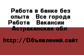 Работа в банке без опыта - Все города Работа » Вакансии   . Астраханская обл.